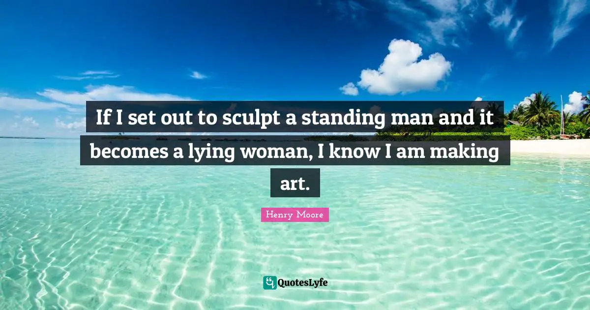 Henry Moore Quotes: "If I set out to sculpt a standing man and it becomes a lying woman, I know I am making art."