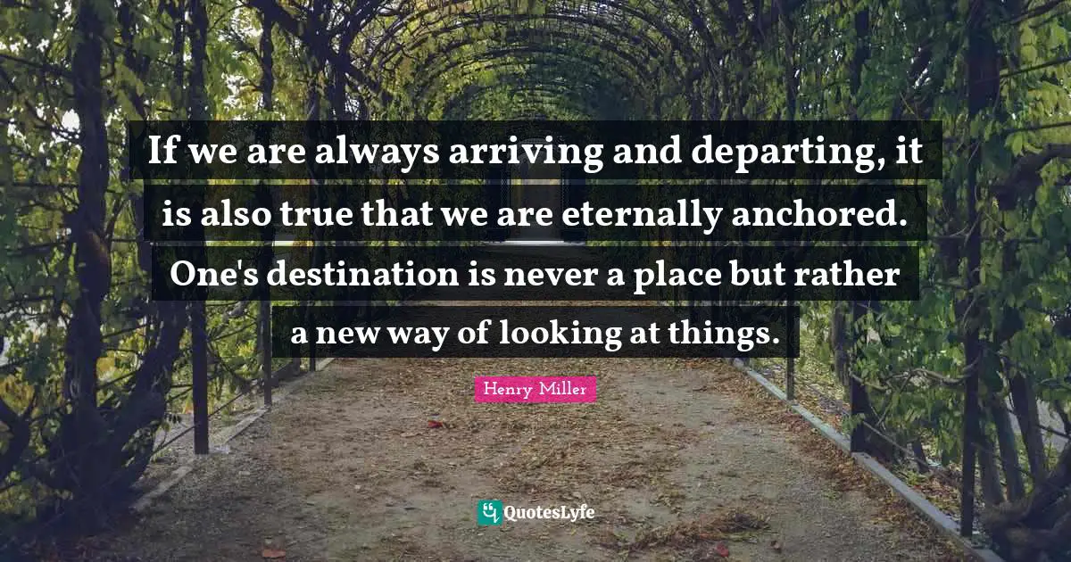Arriving Quotes: "If we are always arriving and departing, it is also true that we are eternally anchored. One's destination is never a place but rather a new way of looking at things."
