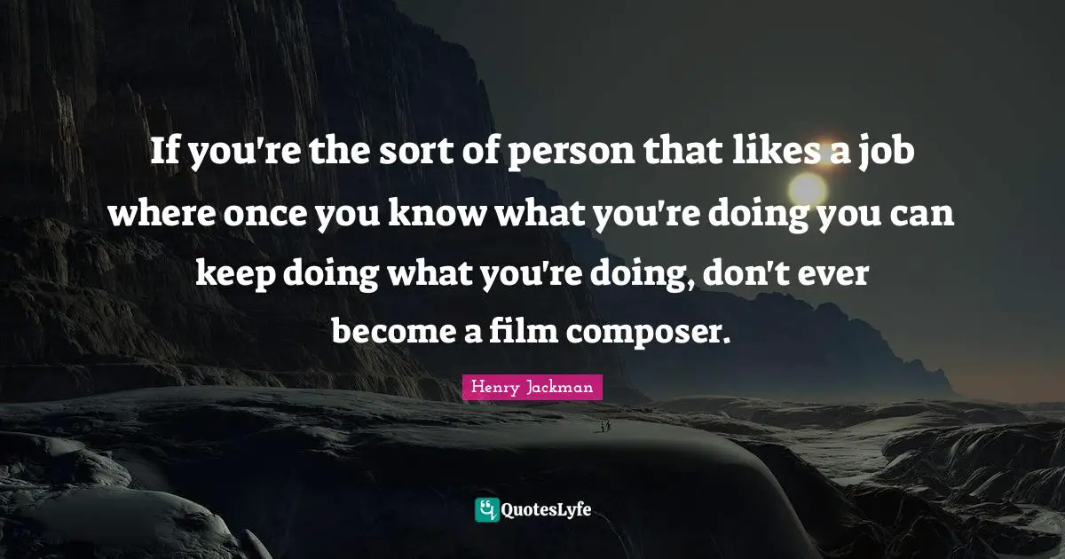 If you're the sort of person that likes a job where once you know what you're doing you can keep doing what you're doing, don't ever become a film composer.
