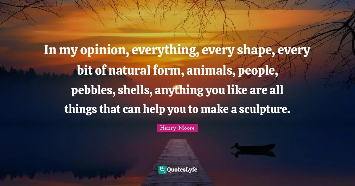 Henry Moore Quotes: "In my opinion, everything, every shape, every bit of natural form, animals, people, pebbles, shells, anything you like are all things that can help you to make a sculpture."