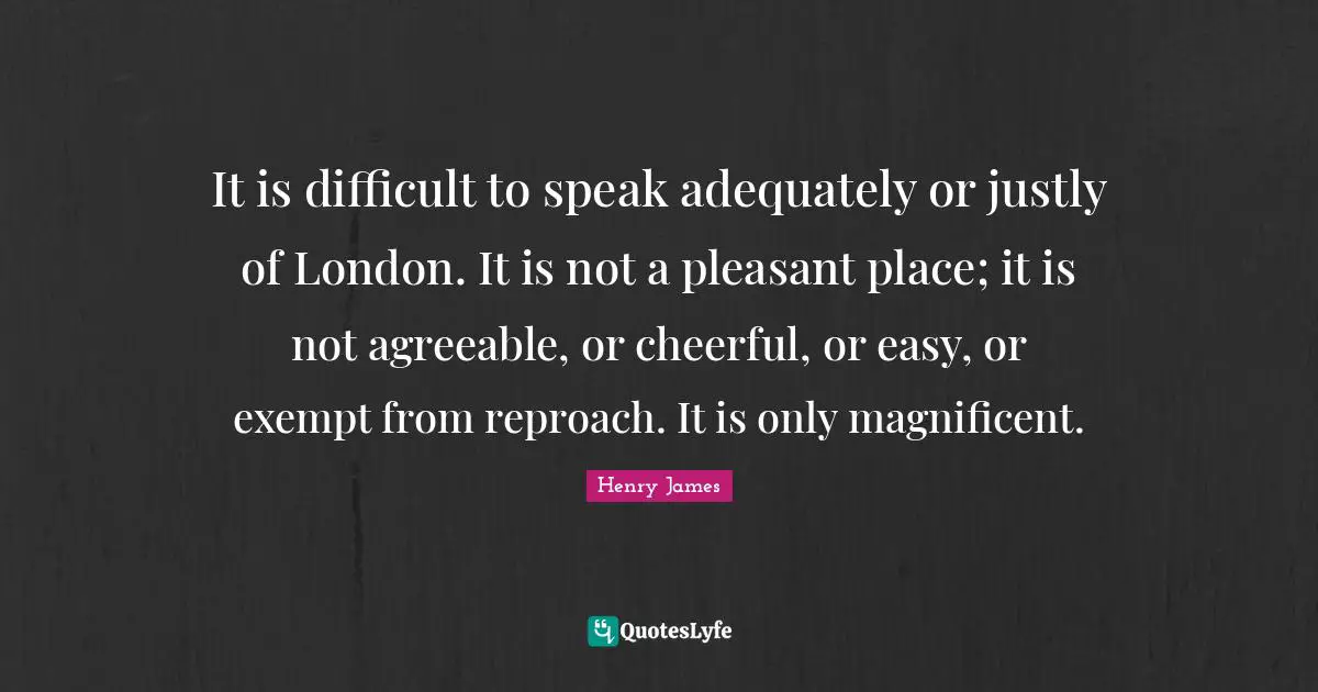 It is difficult to speak adequately or justly of London. It is not a pleasant place; it is not agreeable, or cheerful, or easy, or exempt from reproach. It is only magnificent.