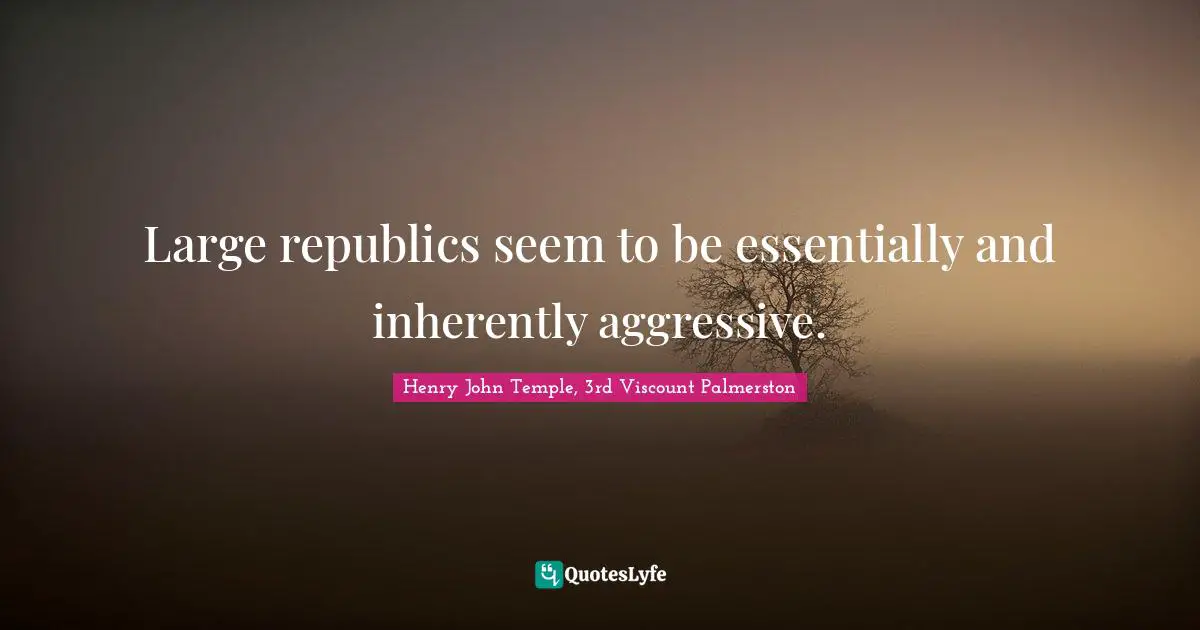 Large republics seem to be essentially and inherently aggressive.