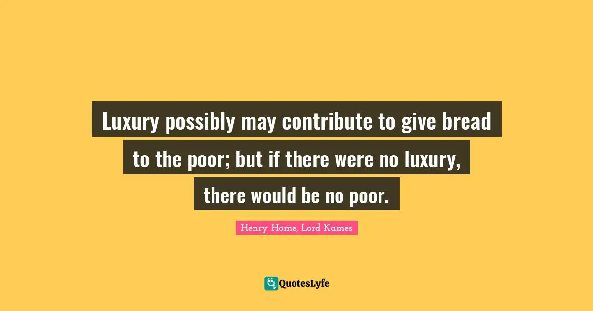 Henry Home, Lord Kames Quotes: "Luxury possibly may contribute to give bread to the poor; but if there were no luxury, there would be no poor."