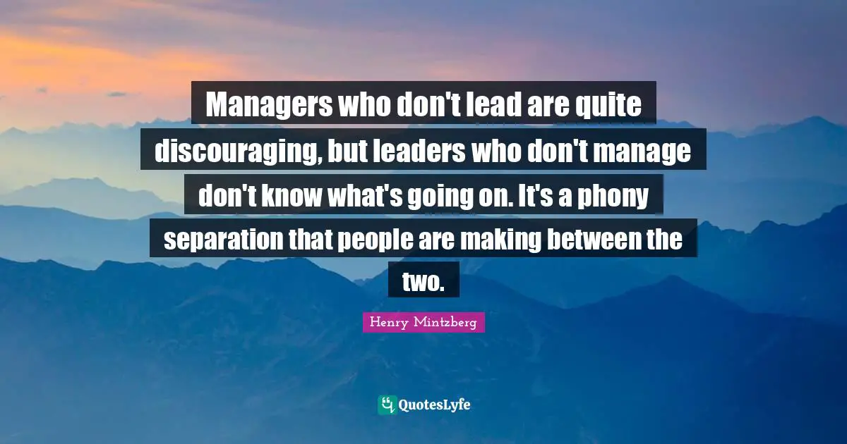 Managers who don't lead are quite discouraging, but leaders who don't manage don't know what's going on. It's a phony separation that people are making between the two.