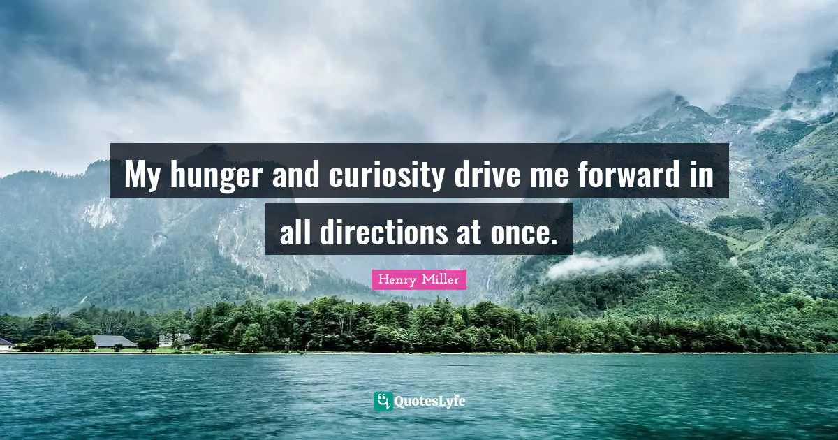 My hunger and curiosity drive me forward in all directions at once.