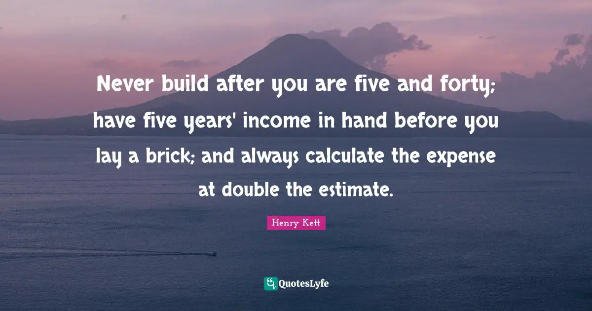 Never build after you are five and forty; have five years' income in hand before you lay a brick; and always calculate the expense at double the estimate.