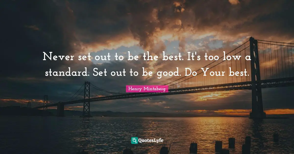 Never set out to be the best. It's too low a standard. Set out to be good. Do Your best.