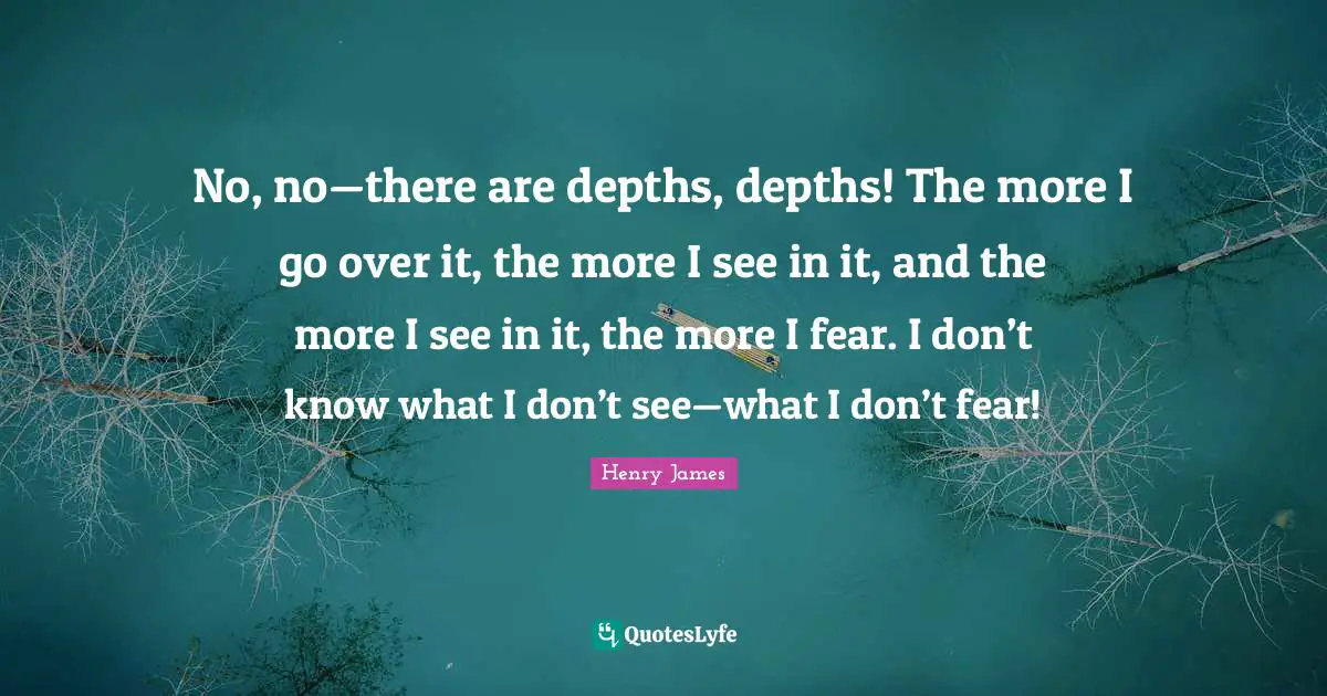 No, no—there are depths, depths! The more I go over it, the more I see in it, and the more I see in it, the more I fear. I don’t know what I don’t see—what I don’t fear!