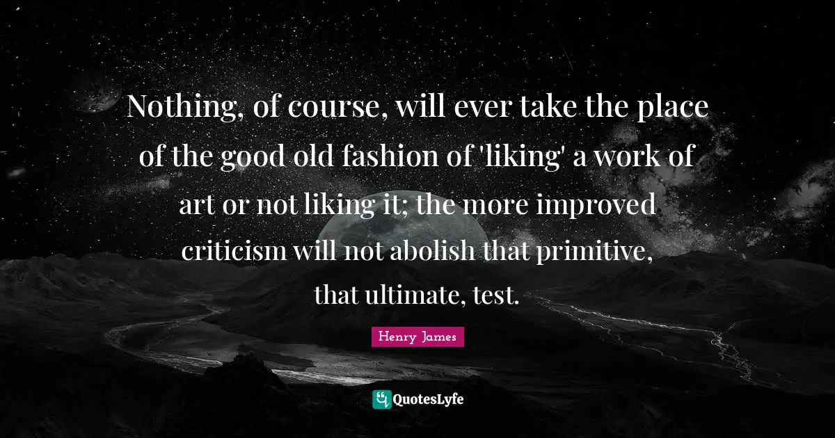 Nothing, of course, will ever take the place of the good old fashion of 'liking' a work of art or not liking it; the more improved criticism will not abolish that primitive, that ultimate, test.