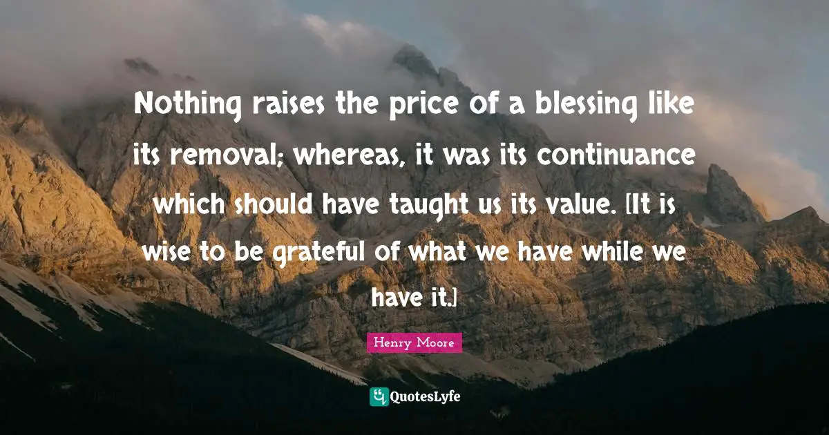 Henry Moore Quotes: "Nothing raises the price of a blessing like its removal; whereas, it was its continuance which should have taught us its value. [It is wise to be grateful of what we have while we have it.]"