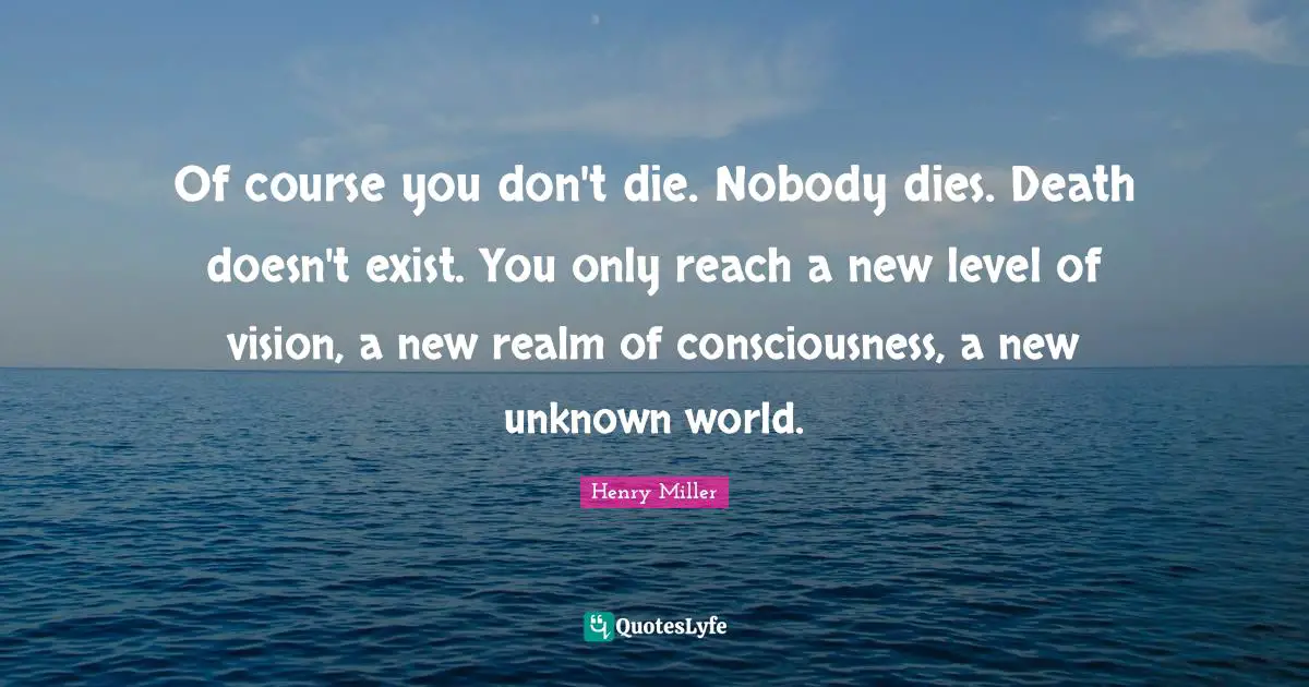 Henry Miller Quotes: "Of course you don't die. Nobody dies. Death doesn't exist. You only reach a new level of vision, a new realm of consciousness, a new unknown world."