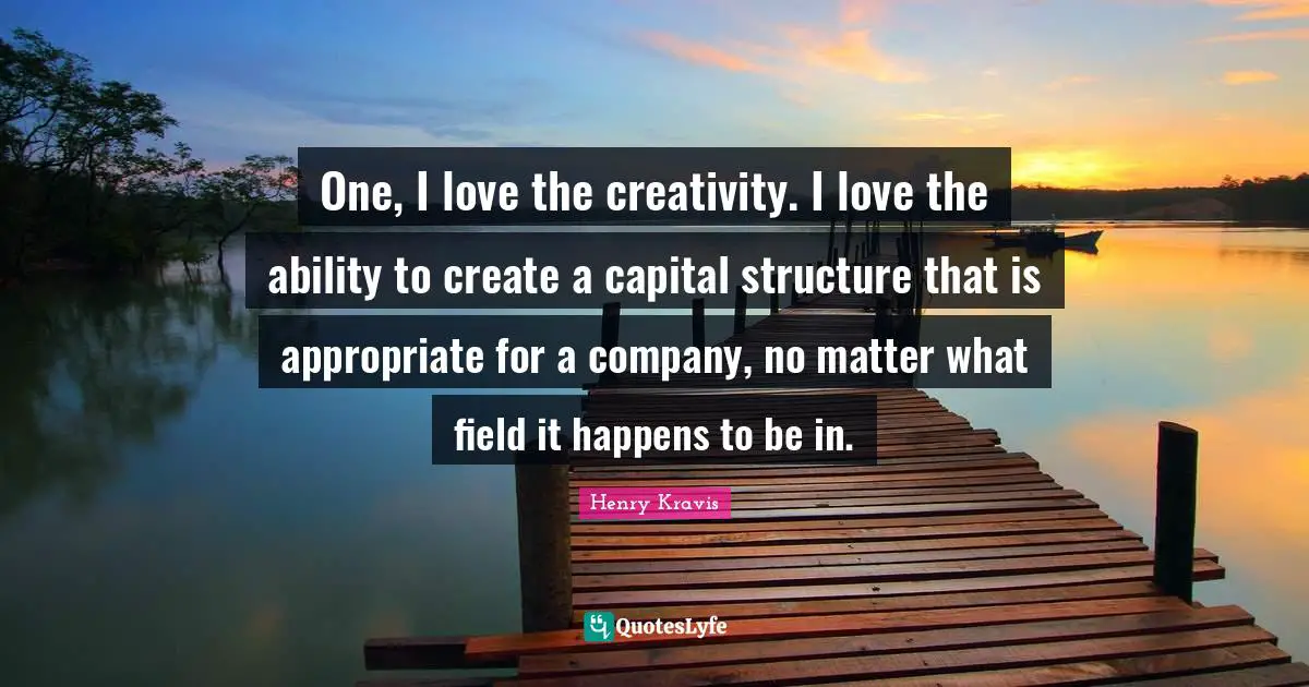 Henry Kravis Quotes: "One, I love the creativity. I love the ability to create a capital structure that is appropriate for a company, no matter what field it happens to be in."