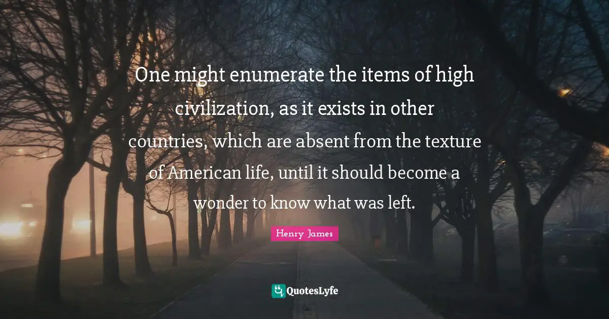 Items Quotes: "One might enumerate the items of high civilization, as it exists in other countries, which are absent from the texture of American life, until it should become a wonder to know what was left."
