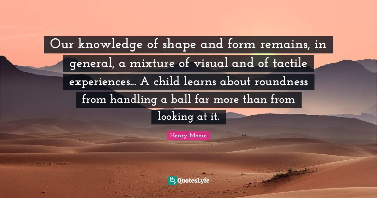 Henry Moore Quotes: "Our knowledge of shape and form remains, in general, a mixture of visual and of tactile experiences... A child learns about roundness from handling a ball far more than from looking at it."