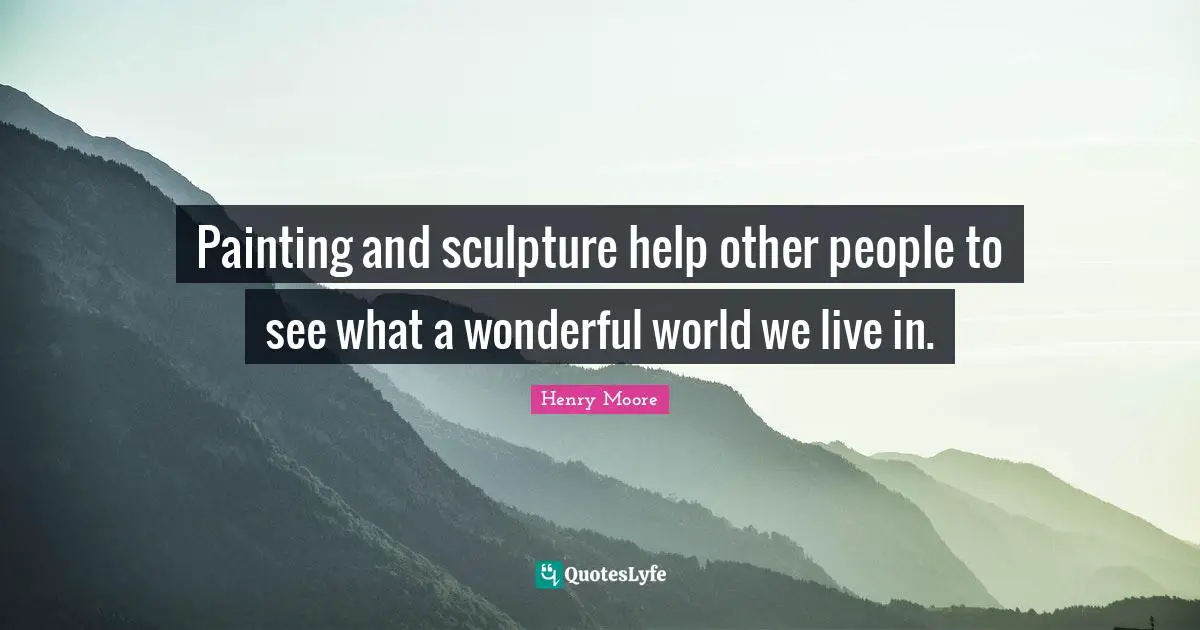 Henry Moore Quotes: "Painting and sculpture help other people to see what a wonderful world we live in."