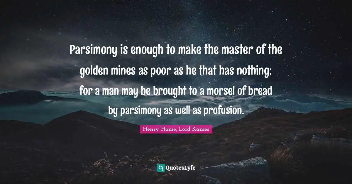 Henry Home, Lord Kames Quotes: "Parsimony is enough to make the master of the golden mines as poor as he that has nothing; for a man may be brought to a morsel of bread by parsimony as well as profusion."