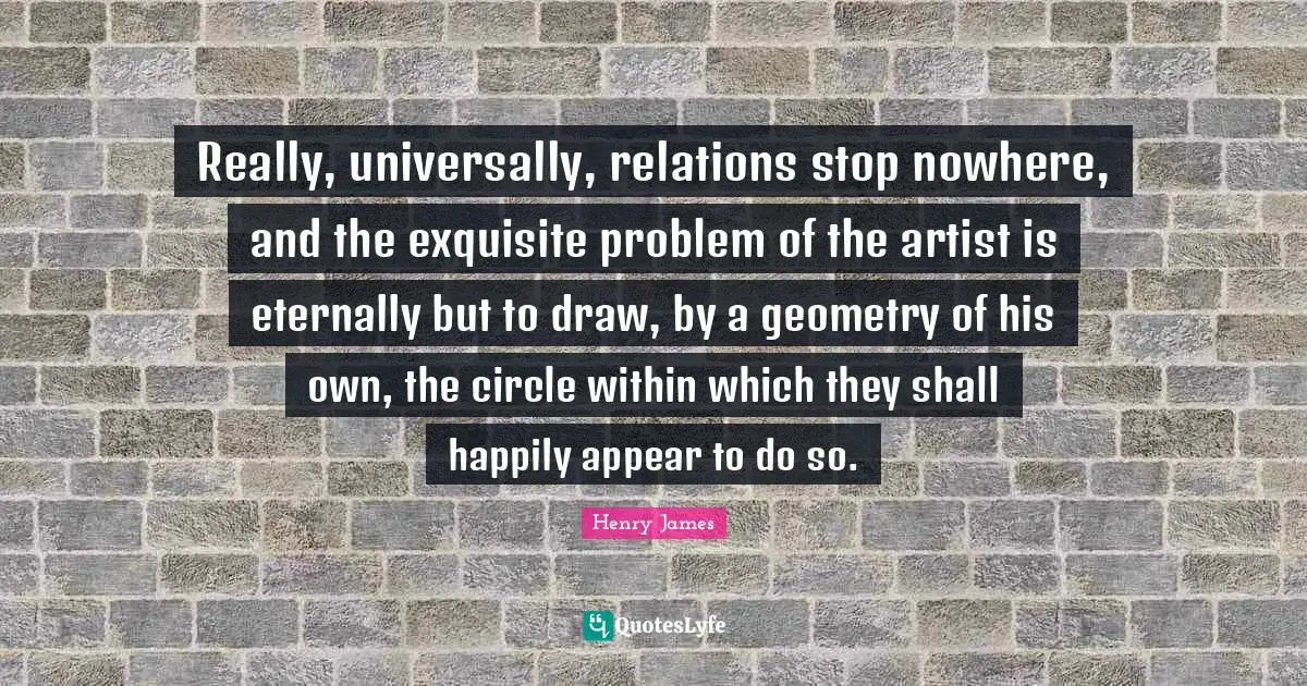 Really, universally, relations stop nowhere, and the exquisite problem of the artist is eternally but to draw, by a geometry of his own, the circle within which they shall happily appear to do so.