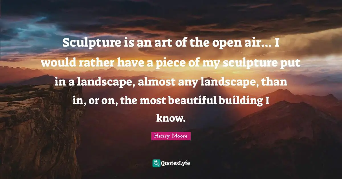 Henry Moore Quotes: "Sculpture is an art of the open air... I would rather have a piece of my sculpture put in a landscape, almost any landscape, than in, or on, the most beautiful building I know."