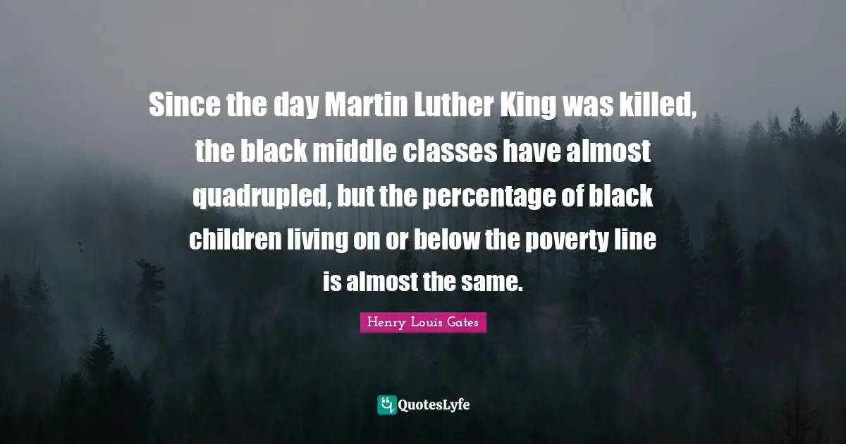 Since the day Martin Luther King was killed, the black middle classes have almost quadrupled, but the percentage of black children living on or below the poverty line is almost the same.