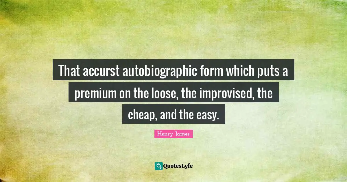 That accurst autobiographic form which puts a premium on the loose, the improvised, the cheap, and the easy.