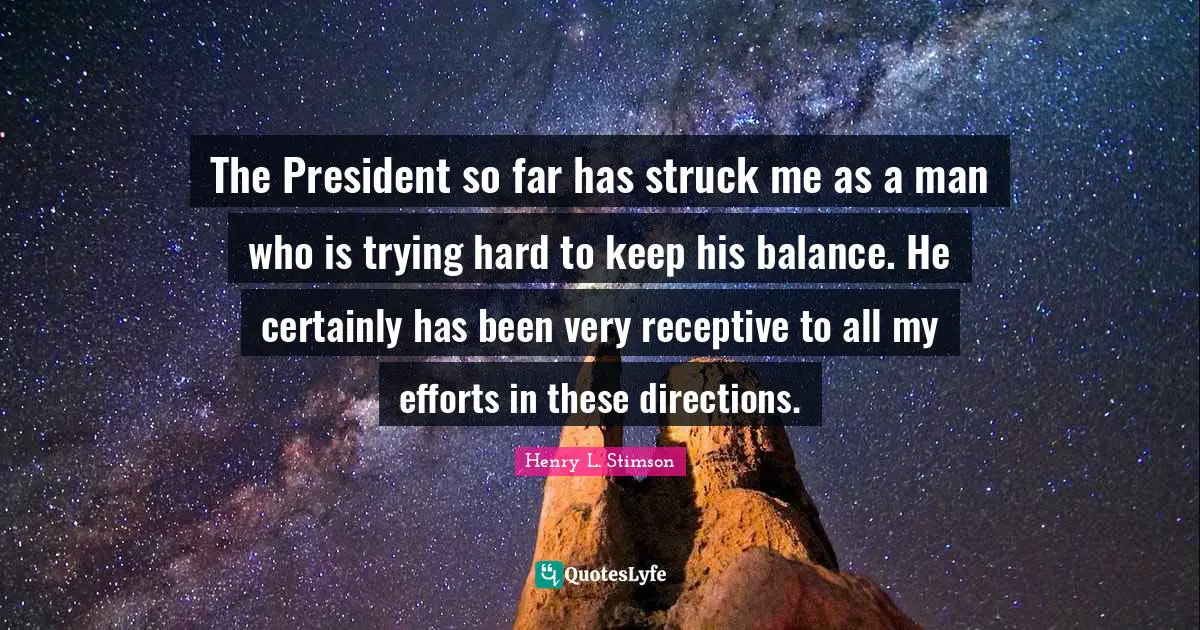 The President so far has struck me as a man who is trying hard to keep his balance. He certainly has been very receptive to all my efforts in these directions.