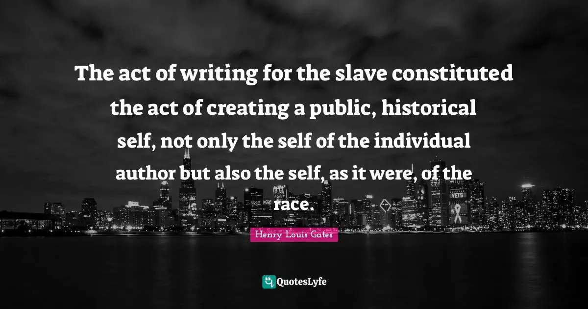 The act of writing for the slave constituted the act of creating a public, historical self, not only the self of the individual author but also the self, as it were, of the race.