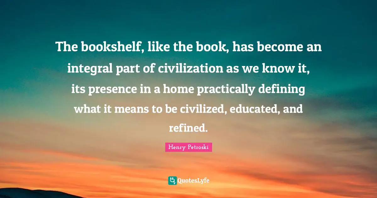 The bookshelf, like the book, has become an integral part of civilization as we know it, its presence in a home practically defining what it means to be civilized, educated, and refined.