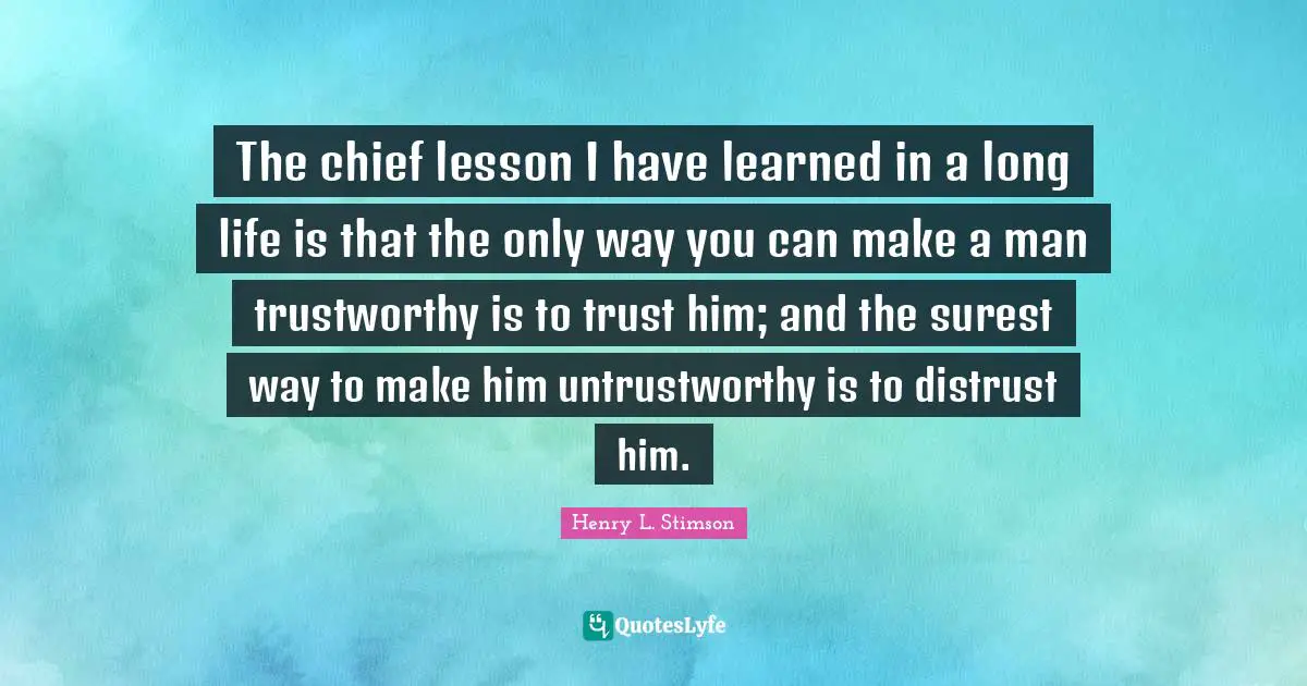 I Ve Learned Quotes: "The chief lesson I have learned in a long life is that the only way you can make a man trustworthy is to trust him; and the surest way to make him untrustworthy is to distrust him."