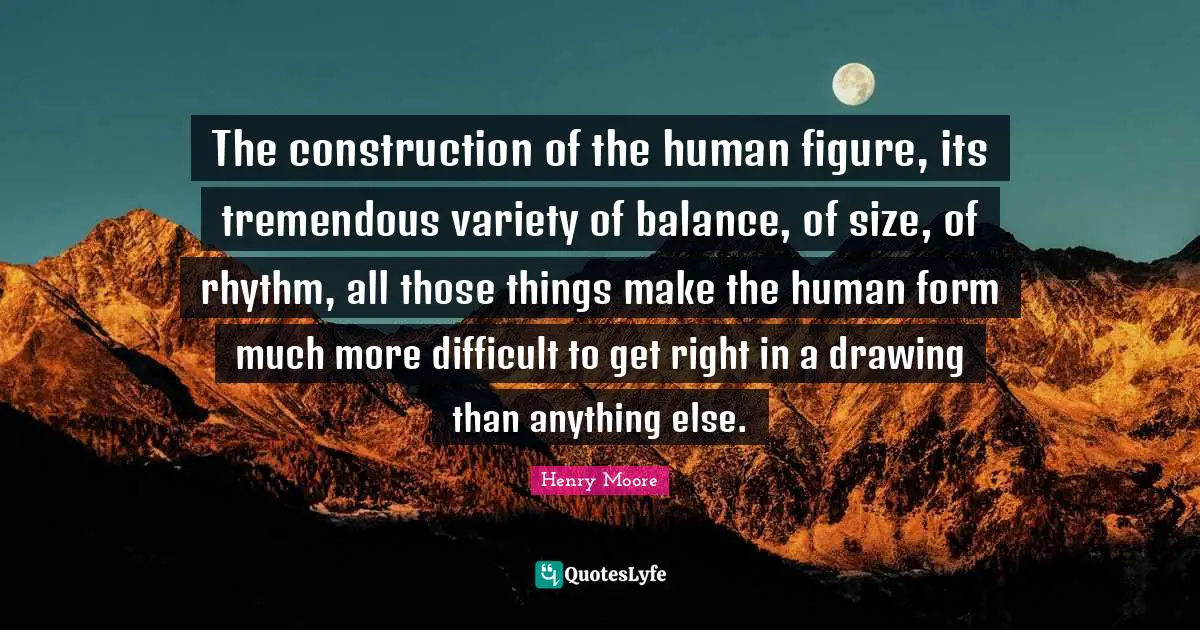 Henry Moore Quotes: "The construction of the human figure, its tremendous variety of balance, of size, of rhythm, all those things make the human form much more difficult to get right in a drawing than anything else."