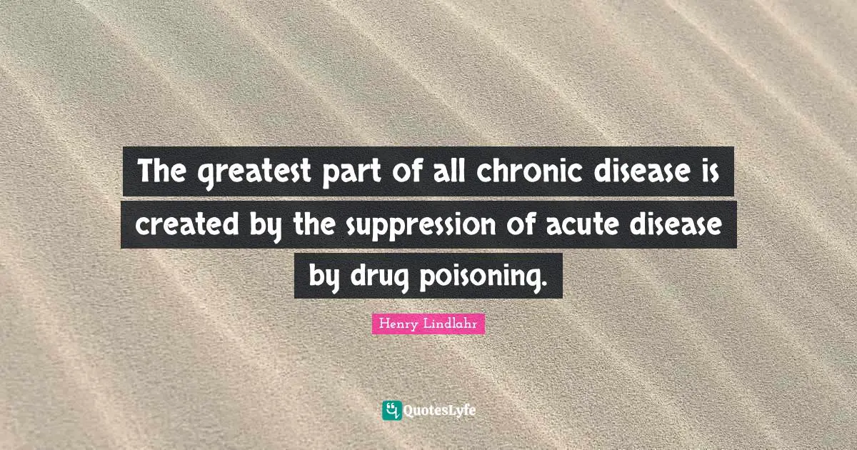The greatest part of all chronic disease is created by the suppression of acute disease by drug poisoning.