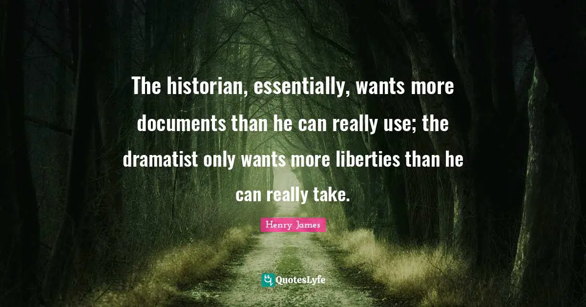 The historian, essentially, wants more documents than he can really use; the dramatist only wants more liberties than he can really take.
