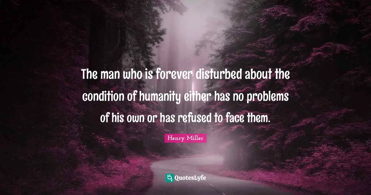 The man who is forever disturbed about the condition of humanity either has no problems of his own or has refused to face them.