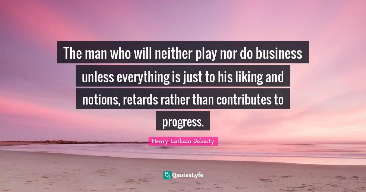 The man who will neither play nor do business unless everything is just to his liking and notions, retards rather than contributes to progress.