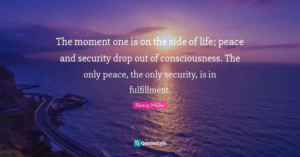 The moment one is on the side of life; peace and security drop out of consciousness. The only peace, the only security, is in fulfillment.