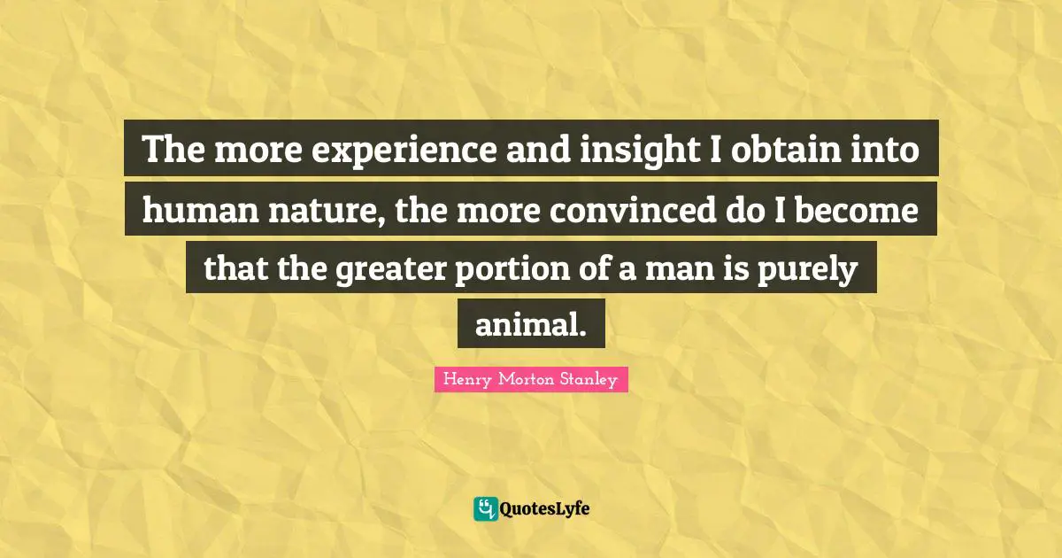 The more experience and insight I obtain into human nature, the more convinced do I become that the greater portion of a man is purely animal.
