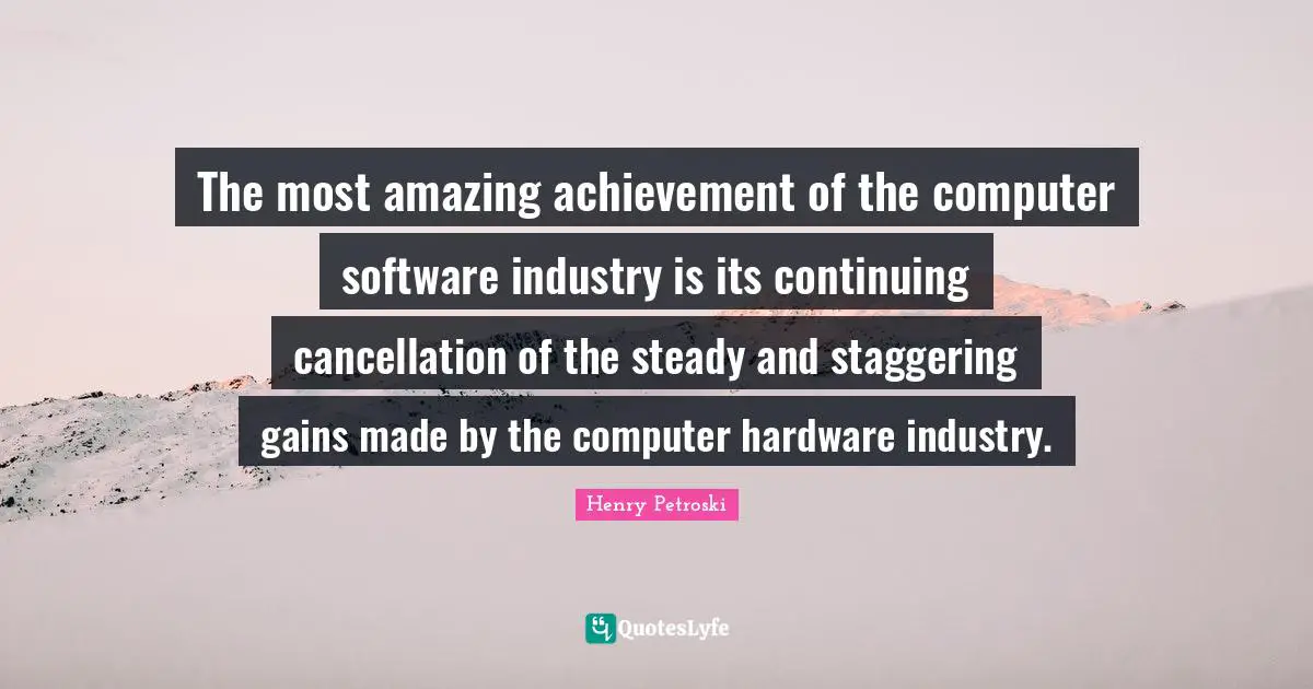 Henry Petroski Quotes: The most amazing achievement of the computer software industry is its continuing cancellation of the steady and staggering gains made by the computer hardware industry.