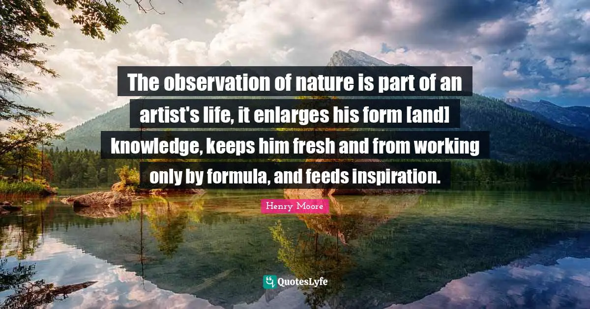 Henry Moore Quotes: "The observation of nature is part of an artist's life, it enlarges his form [and] knowledge, keeps him fresh and from working only by formula, and feeds inspiration."