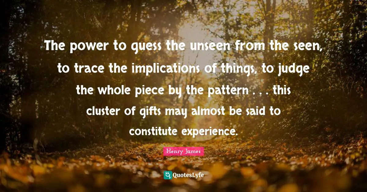 The power to guess the unseen from the seen, to trace the implications of things, to judge the whole piece by the pattern . . . this cluster of gifts may almost be said to constitute experience.