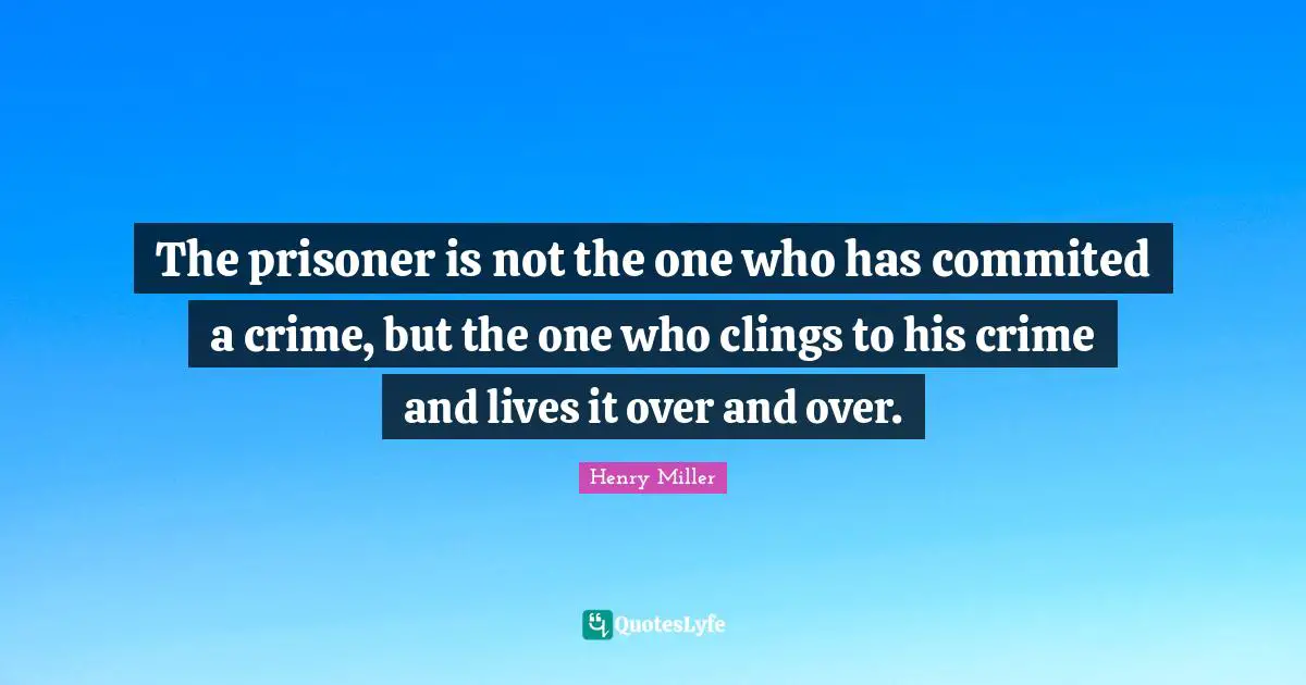 Henry Miller Quotes: The prisoner is not the one who has commited a crime, but the one who clings to his crime and lives it over and over.