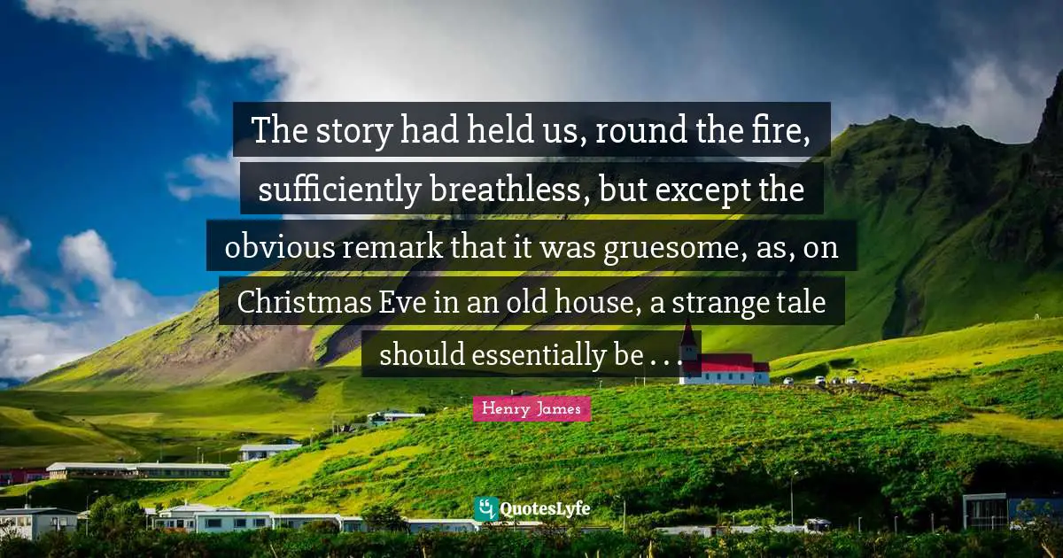 The story had held us, round the fire, sufficiently breathless, but except the obvious remark that it was gruesome, as, on Christmas Eve in an old house, a strange tale should essentially be . . .