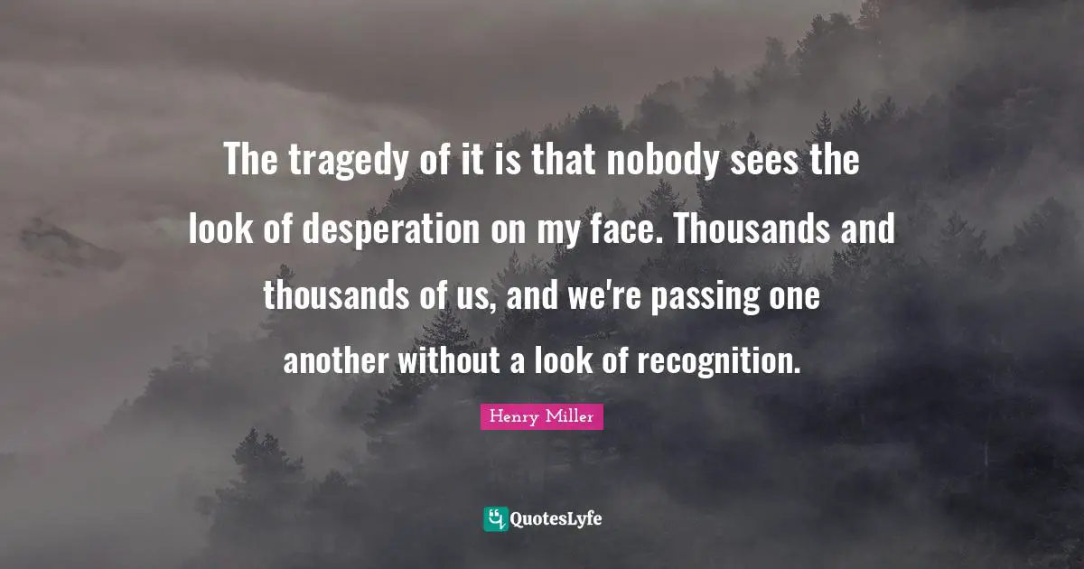 The tragedy of it is that nobody sees the look of desperation on my face. Thousands and thousands of us, and we're passing one another without a look of recognition.