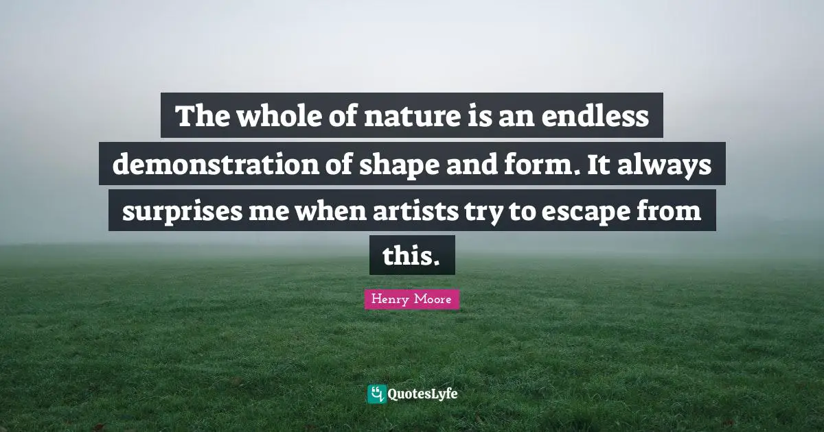 Henry Moore Quotes: "The whole of nature is an endless demonstration of shape and form. It always surprises me when artists try to escape from this."