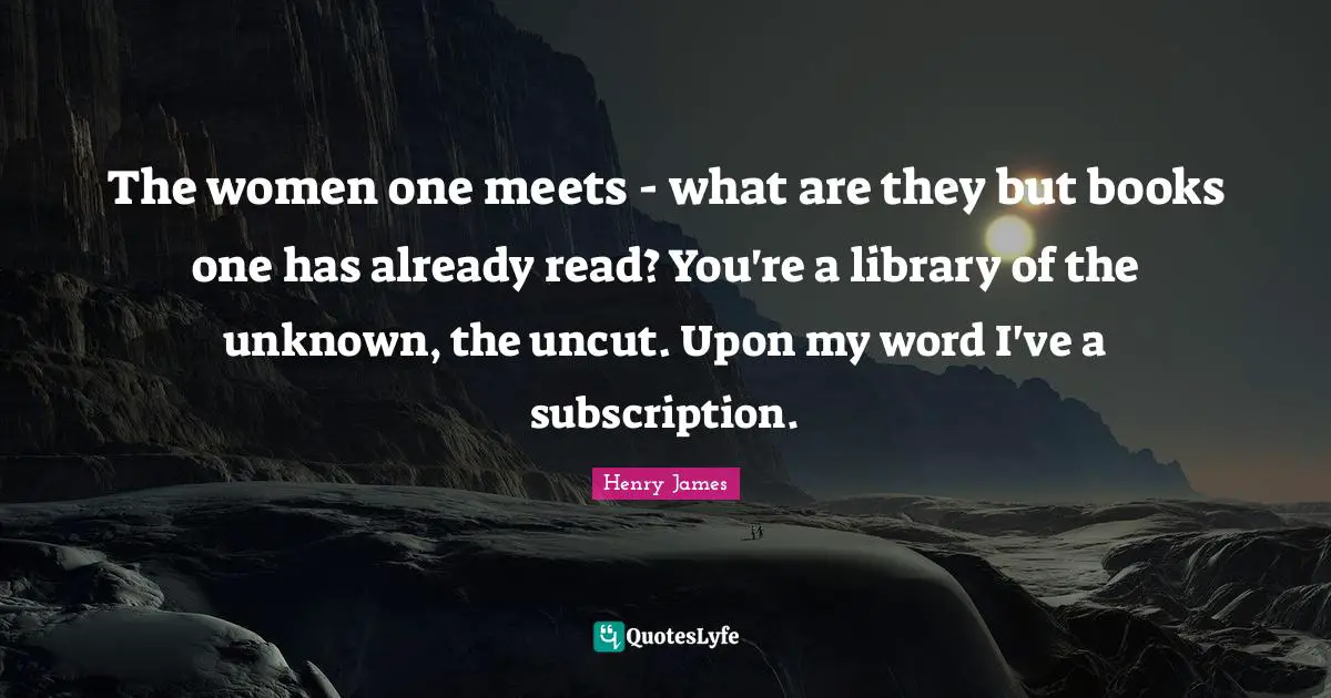 The women one meets - what are they but books one has already read? You're a library of the unknown, the uncut. Upon my word I've a subscription.