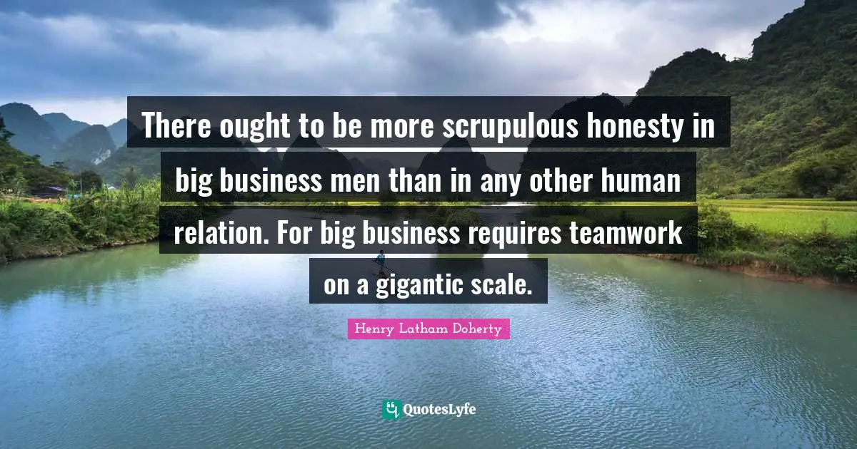 There ought to be more scrupulous honesty in big business men than in any other human relation. For big business requires teamwork on a gigantic scale.