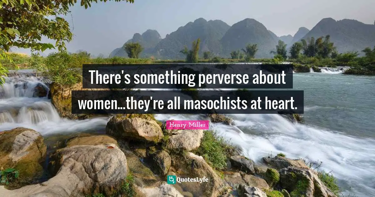 There's something perverse about women...they're all masochists at heart.