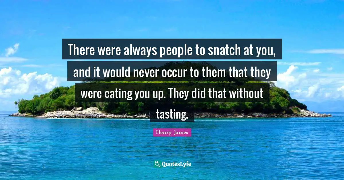 There were always people to snatch at you, and it would never occur to them that they were eating you up. They did that without tasting.