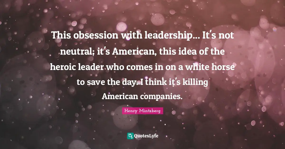 This obsession with leadership... It's not neutral; it's American, this idea of the heroic leader who comes in on a white horse to save the day. I think it's killing American companies.