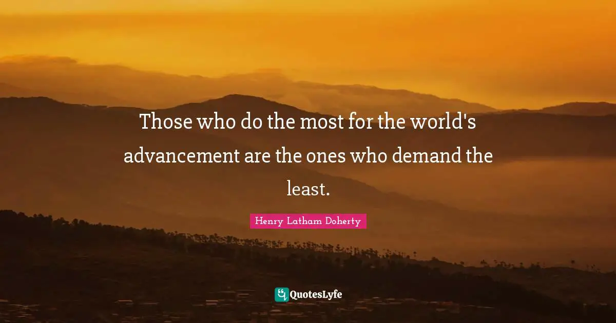Those who do the most for the world's advancement are the ones who demand the least.