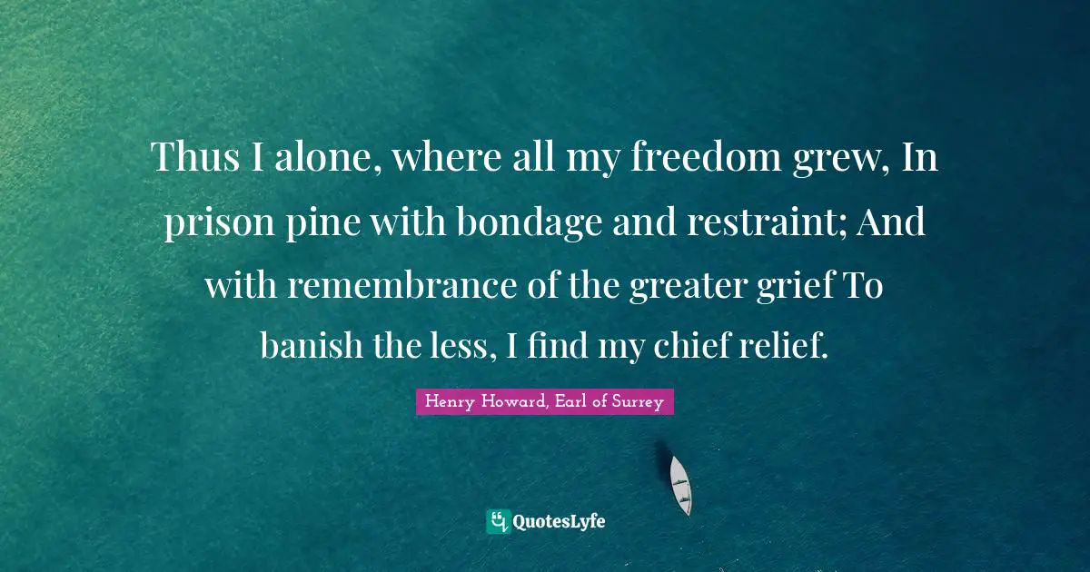 Thus I alone, where all my freedom grew, In prison pine with bondage and restraint; And with remembrance of the greater grief To banish the less, I find my chief relief.