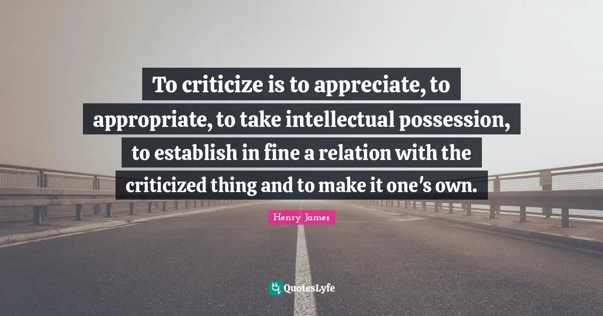 To criticize is to appreciate, to appropriate, to take intellectual possession, to establish in fine a relation with the criticized thing and to make it one's own.